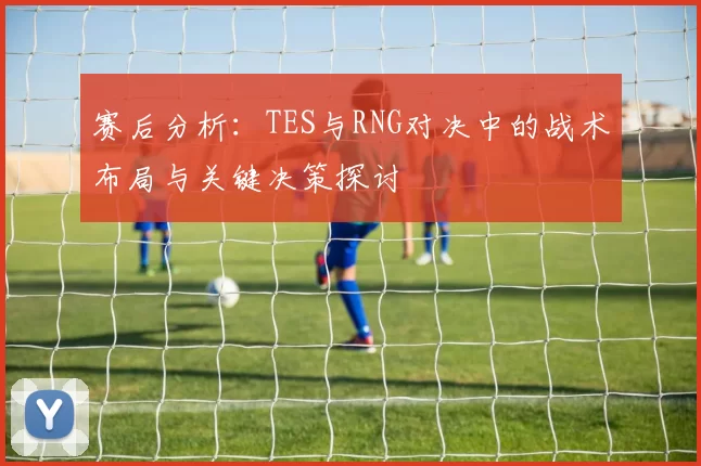 赛后分析：TES与RNG对决中的战术布局与关键决策探讨