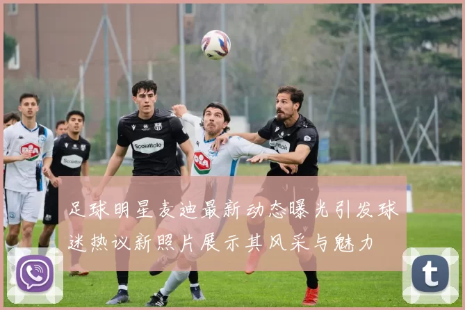 足球明星麦迪最新动态曝光引发球迷热议新照片展示其风采与魅力