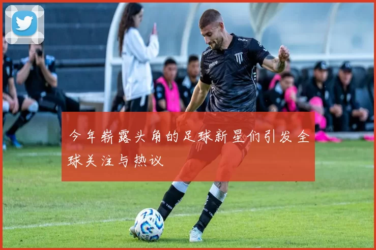 今年崭露头角的足球新星们引发全球关注与热议