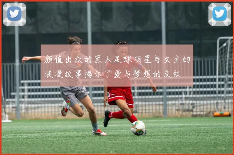 颜值出众的黑人足球明星与女主的浪漫故事揭示了爱与梦想的交织