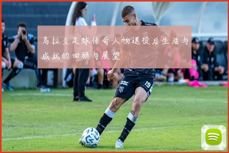 乌拉圭足球传奇人物退役后生活与成就的回顾与展望