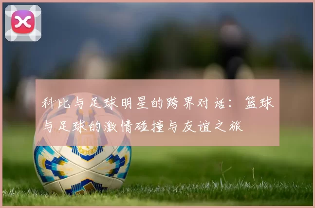 科比与足球明星的跨界对话：篮球与足球的激情碰撞与友谊之旅