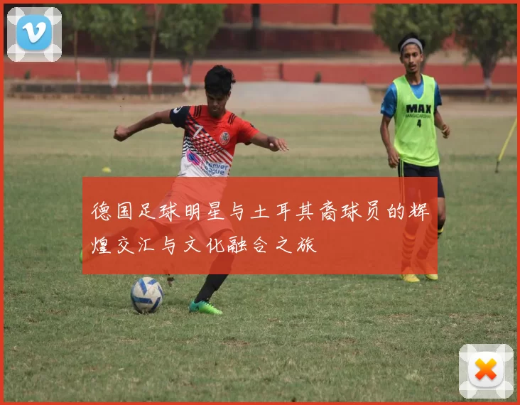 德国足球明星与土耳其裔球员的辉煌交汇与文化融合之旅