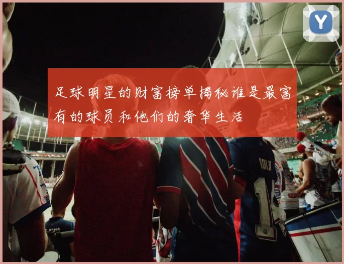 足球明星的财富榜单揭秘谁是最富有的球员和他们的奢华生活