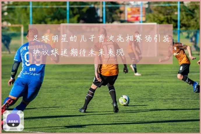 足球明星的儿子首次亮相赛场引发热议球迷期待未来表现