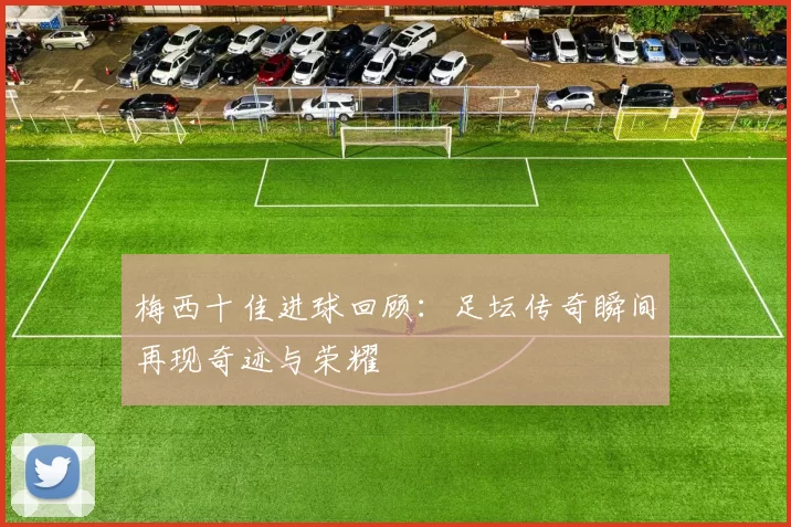 梅西十佳进球回顾：足坛传奇瞬间再现奇迹与荣耀