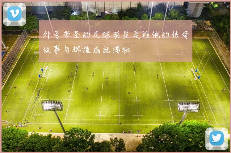 外号带圣的足球明星是谁他的传奇故事与辉煌成就揭秘