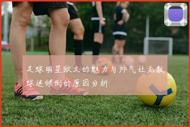 足球明星欧文的魅力与帅气让无数球迷倾倒的原因分析