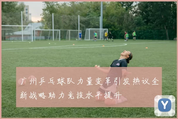 广州乒乓球队力量变革引发热议全新战略助力竞技水平提升
