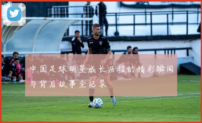 中国足球明星成长历程的精彩瞬间与背后故事全记录
