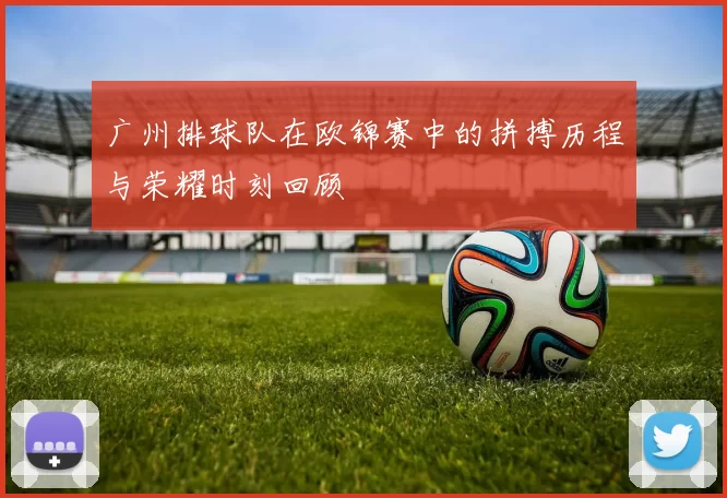 广州排球队在欧锦赛中的拼搏历程与荣耀时刻回顾