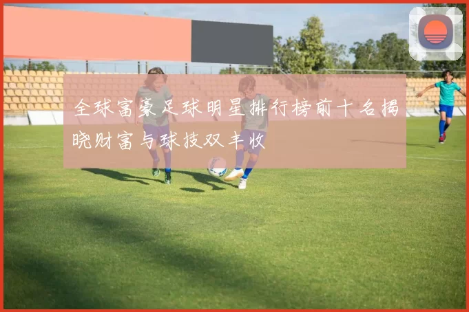 全球富豪足球明星排行榜前十名揭晓财富与球技双丰收