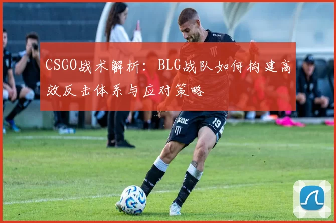 CSGO战术解析：BLG战队如何构建高效反击体系与应对策略