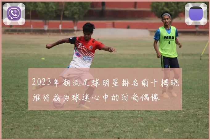 2023年潮流足球明星排名前十揭晓谁将成为球迷心中的时尚偶像