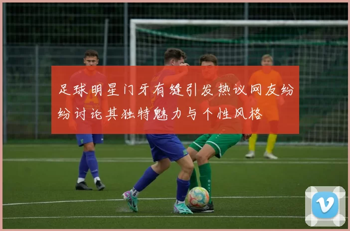 足球明星门牙有缝引发热议网友纷纷讨论其独特魅力与个性风格