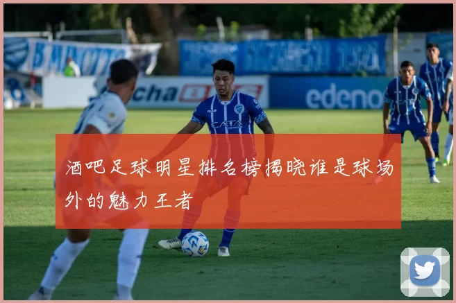 酒吧足球明星排名榜揭晓谁是球场外的魅力王者