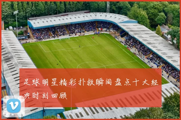 足球明星精彩扑救瞬间盘点十大经典时刻回顾