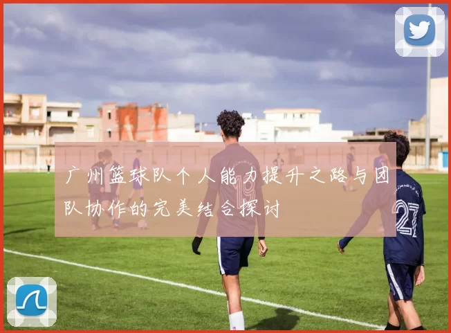 广州篮球队个人能力提升之路与团队协作的完美结合探讨