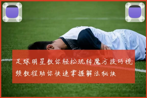 足球明星教你轻松玩转魔方技巧视频教程助你快速掌握解法秘诀