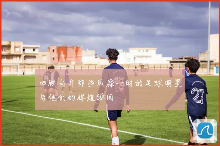 回顾当年那些风靡一时的足球明星与他们的辉煌瞬间