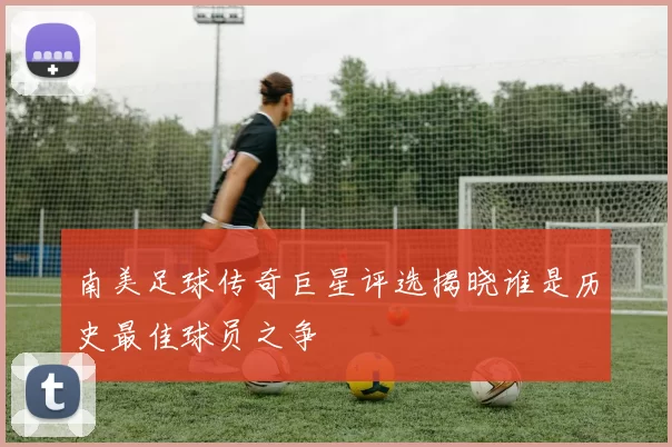 南美足球传奇巨星评选揭晓谁是历史最佳球员之争