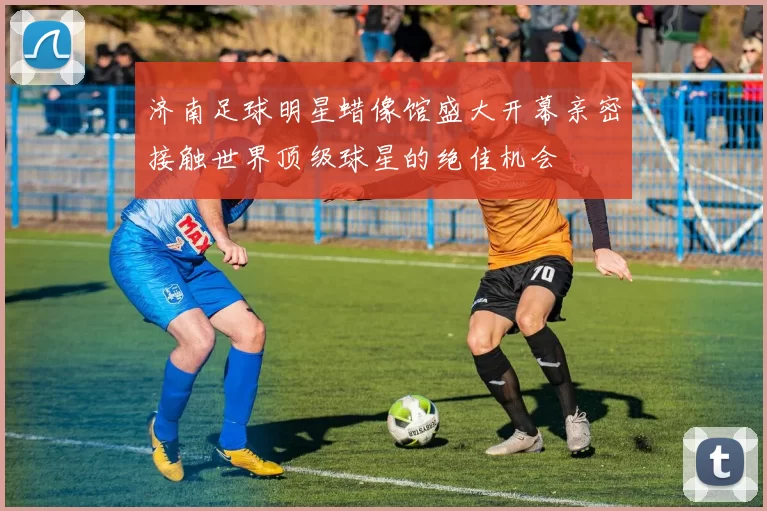 济南足球明星蜡像馆盛大开幕亲密接触世界顶级球星的绝佳机会