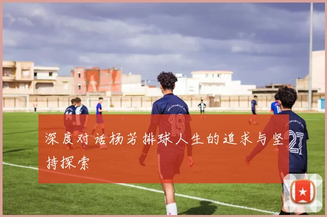 深度对话杨芳排球人生的追求与坚持探索