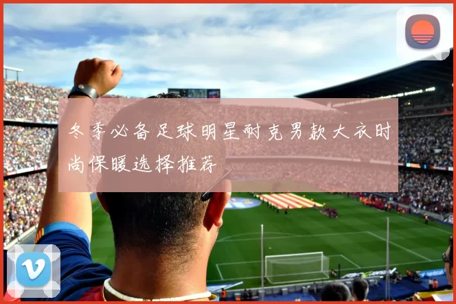 冬季必备足球明星耐克男款大衣时尚保暖选择推荐