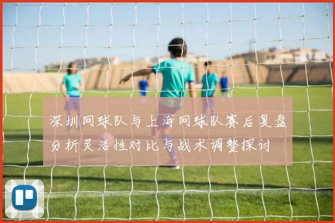 深圳网球队与上海网球队赛后复盘分析灵活性对比与战术调整探讨