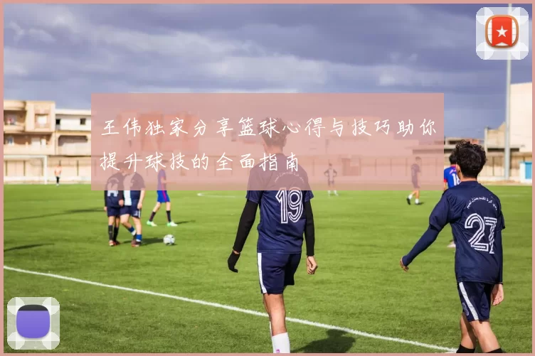 王伟独家分享篮球心得与技巧助你提升球技的全面指南