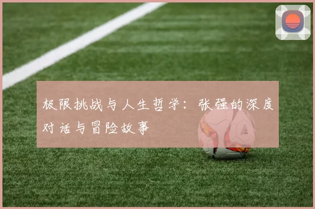 极限挑战与人生哲学：张强的深度对话与冒险故事