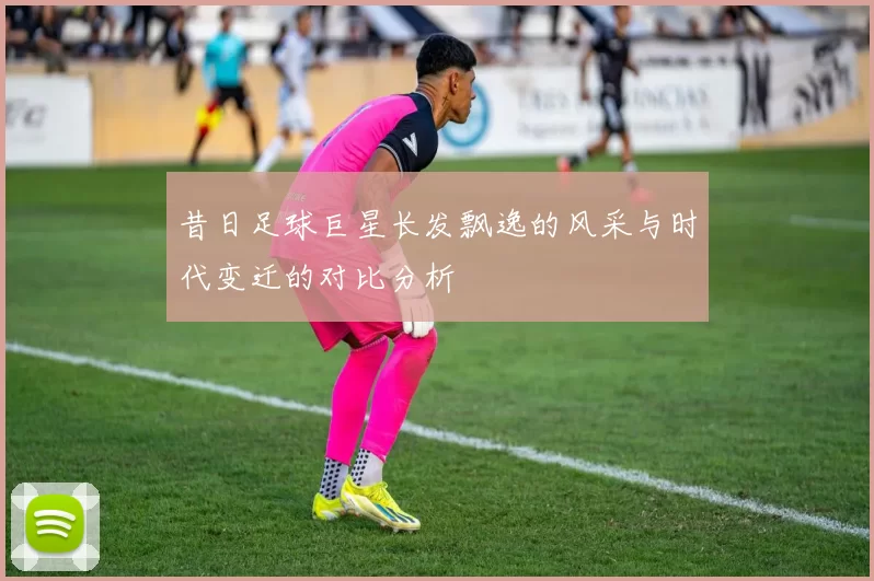 昔日足球巨星长发飘逸的风采与时代变迁的对比分析