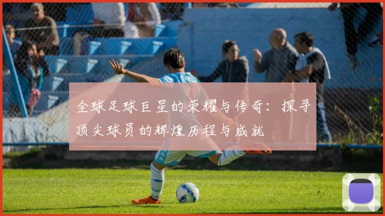全球足球巨星的荣耀与传奇：探寻顶尖球员的辉煌历程与成就