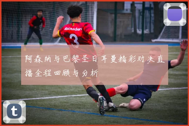 阿森纳与巴黎圣日耳曼精彩对决直播全程回顾与分析
