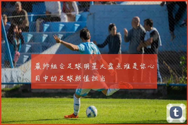 最帅组合足球明星大盘点谁是你心目中的足球颜值担当