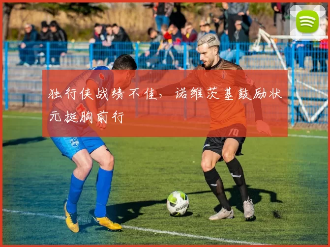 独行侠战绩不佳，诺维茨基鼓励状元挺胸前行