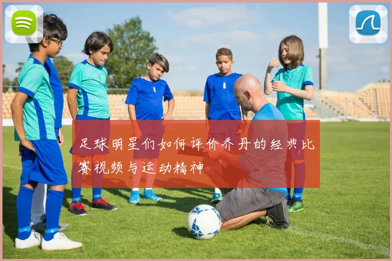 足球明星们如何评价乔丹的经典比赛视频与运动精神