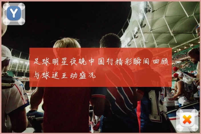 足球明星夜晚中国行精彩瞬间回顾与球迷互动盛况
