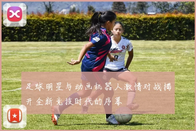 足球明星与动画机器人激情对战揭开全新竞技时代的序幕