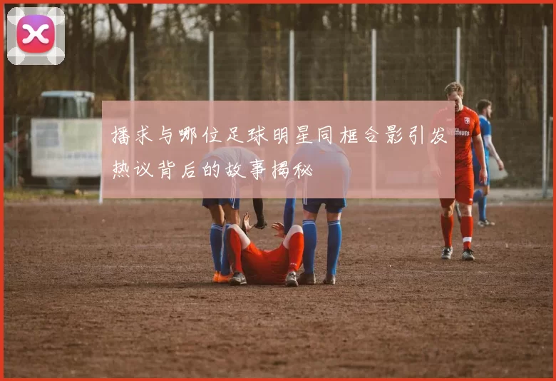 播求与哪位足球明星同框合影引发热议背后的故事揭秘