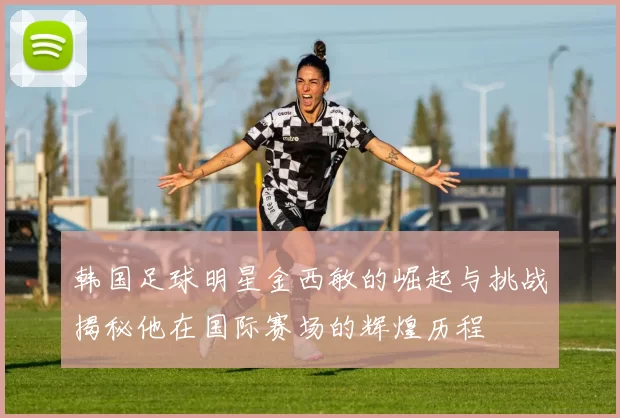 韩国足球明星金西敏的崛起与挑战揭秘他在国际赛场的辉煌历程