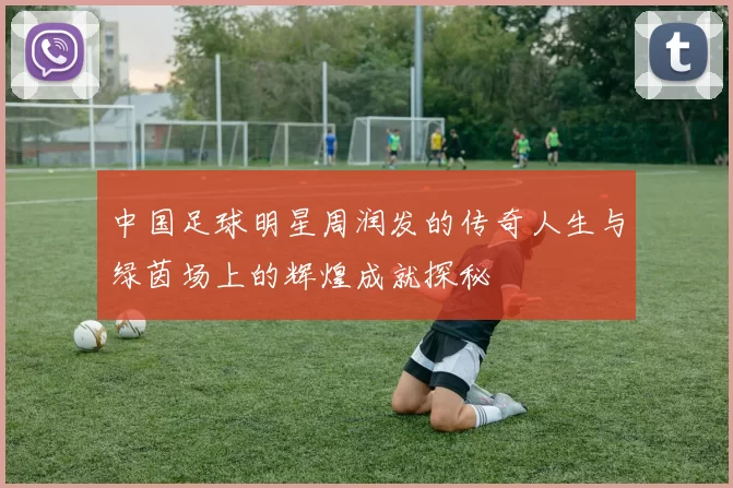 中国足球明星周润发的传奇人生与绿茵场上的辉煌成就探秘