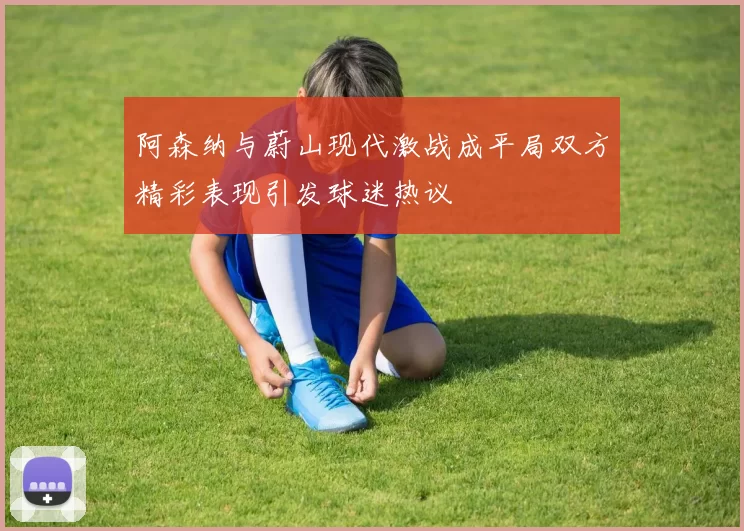 阿森纳与蔚山现代激战成平局双方精彩表现引发球迷热议