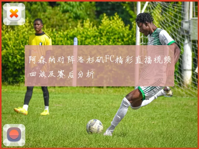 阿森纳对阵洛杉矶FC精彩直播视频回放及赛后分析