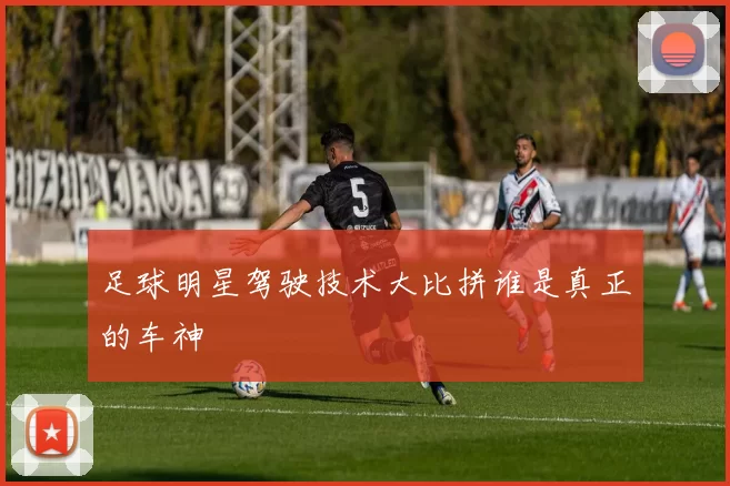 足球明星驾驶技术大比拼谁是真正的车神