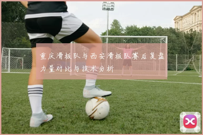 重庆滑板队与西安滑板队赛后复盘力量对比与技术分析