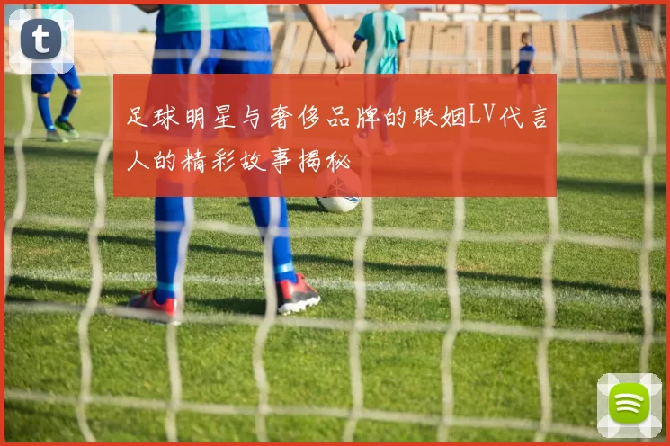 足球明星与奢侈品牌的联姻LV代言人的精彩故事揭秘