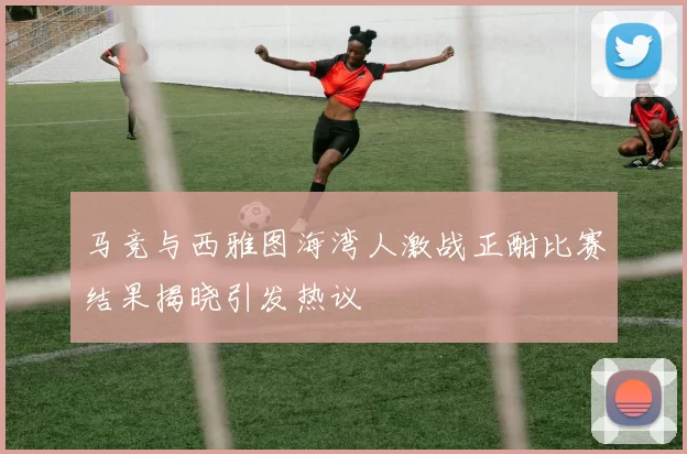 马竞与西雅图海湾人激战正酣比赛结果揭晓引发热议
