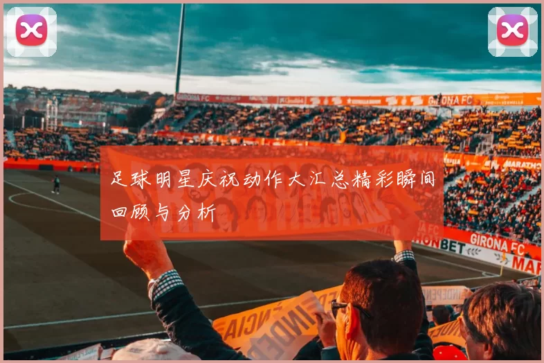 足球明星庆祝动作大汇总精彩瞬间回顾与分析