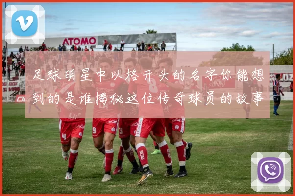足球明星中以格开头的名字你能想到的是谁揭秘这位传奇球员的故事与成就